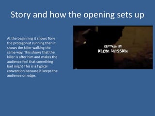Story and how the opening sets up

At the beginning it shows Tony
the protagonist running then it
shows the killer walking the
same way. This shows that the
killer is after him and makes the
audience feel that something
bad might This is a typical
convention because it keeps the
audience on edge.
 