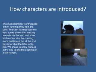 How characters are introduced?

The main character is introduced
of him running away from the
killer. The killer is introduced the
next scene shows him walking
towards him but we don’t show
his face to make the opening
more mysterious but at the end
we show what the killer looks
like. We chose to show his face
at the end to end the opening on
a cliff-hanger.
 