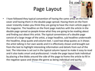 Page Layout
• I have followed they typical convention of having the same artist on the front
  cover and having them in the double page spread. Having them on the front
  cover instantly makes you think they are going to have the main article page in
  the magazine. The headline on the front page matches with the article in the
  double page spread so people know what they are going to be reading about
  and finding out about this artist. The typical conventions of a double page
  consist of a large image of the artist, a large headline, sub headline underneath
  the headline, drop quote and column text. I used two drop quotes as it shows
  the artist talking in her own words and it is effectively shown and brought out
  from the text to highlight interesting information and details from out of the
  text. The interview is set out in the typical column layout to make it easy to read
  and it also looks smart and professional. I made the page layout look individual
  by placing a few blobs around the side of the page to frame the article to fill in
  the negative space and shows the genre as being individual and quirky.
 