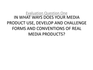Evaluation Question One
   IN WHAT WAYS DOES YOUR MEDIA
PRODUCT USE, DEVELOP AND CHALLENGE
  FORMS AND CONVENTIONS OF REAL
         MEDIA PRODUCTS?
 