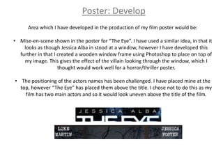 Poster: Develop
      Area which I have developed in the production of my film poster would be:

• Mise-en-scene shown in the poster for “The Eye”. I have used a similar idea, in that it
    looks as though Jessica Alba in stood at a window, however I have developed this
  further in that I created a wooden window frame using Photoshop to place on top of
    my image. This gives the effect of the villain looking through the window, which I
                    thought would work well for a horror/thriller poster.

• The positioning of the actors names has been challenged. I have placed mine at the
  top, however “The Eye” has placed them above the title. I chose not to do this as my
    film has two main actors and so it would look uneven above the title of the film.
 