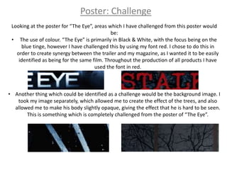 Poster: Challenge
 Looking at the poster for “The Eye”, areas which I have challenged from this poster would
                                             be:
 • The use of colour. “The Eye” is primarily in Black & White, with the focus being on the
     blue tinge, however I have challenged this by using my font red. I chose to do this in
   order to create synergy between the trailer and my magazine, as I wanted it to be easily
    identified as being for the same film. Throughout the production of all products I have
                                      used the font in red.



• Another thing which could be identified as a challenge would be the background image. I
   took my image separately, which allowed me to create the effect of the trees, and also
  allowed me to make his body slightly opaque, giving the effect that he is hard to be seen.
       This is something which is completely challenged from the poster of “The Eye”.
 