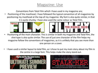 Magazine: Use
           Conventions from Total Film which I have used in my magazine are;
• Positioning of the masthead, I have followed the typical convention of all magazines by
  positioning my masthead at the top of my magazine. My font is also quite similar, in that
              it is quite chunky. I have also used the same colour as Total Film.




• Positioning of the main character. This is similar in both my magazine and Total film, the
      shot type is also quite similar. The use of just one character of the film helps my
   magazine follow the conventions of magazines, as it is unlikely that you see more than
                                    one person on a cover.

• I have used a similar layout to total film, as I chose to put my main story about my film in
               the centre in a large font. This helps make the story stand out.
 