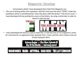 Magazine: Develop
          Conventions which I have developed from Total Film Magazine are:
• The use of writing within the masthead, total film have put the word “TOTAL” inside the
  masthead, which is something that I have also done with the phrase “The horror issue”. I
  have developed this by putting this across a few letters, by using a white box in order to
                                   blend in with the text




• I have developed the banner used on total film, in that the one on my magazine is more
  of a strip banner as opposed to two separate lines. I have used the same colours and use
                                   of stars between films.
 