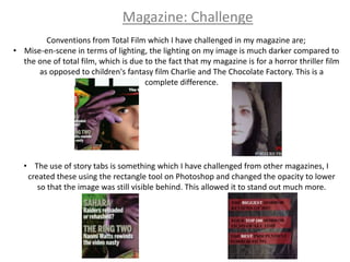 Magazine: Challenge
        Conventions from Total Film which I have challenged in my magazine are;
• Mise-en-scene in terms of lighting, the lighting on my image is much darker compared to
  the one of total film, which is due to the fact that my magazine is for a horror thriller film
      as opposed to children's fantasy film Charlie and The Chocolate Factory. This is a
                                      complete difference.




   • The use of story tabs is something which I have challenged from other magazines, I
    created these using the rectangle tool on Photoshop and changed the opacity to lower
       so that the image was still visible behind. This allowed it to stand out much more.
 