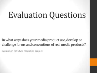 Evaluation Questions

In what ways does your media product use, develop or
challenge forms and conventions of real media products?
Evaluation for UMD magazine project
 