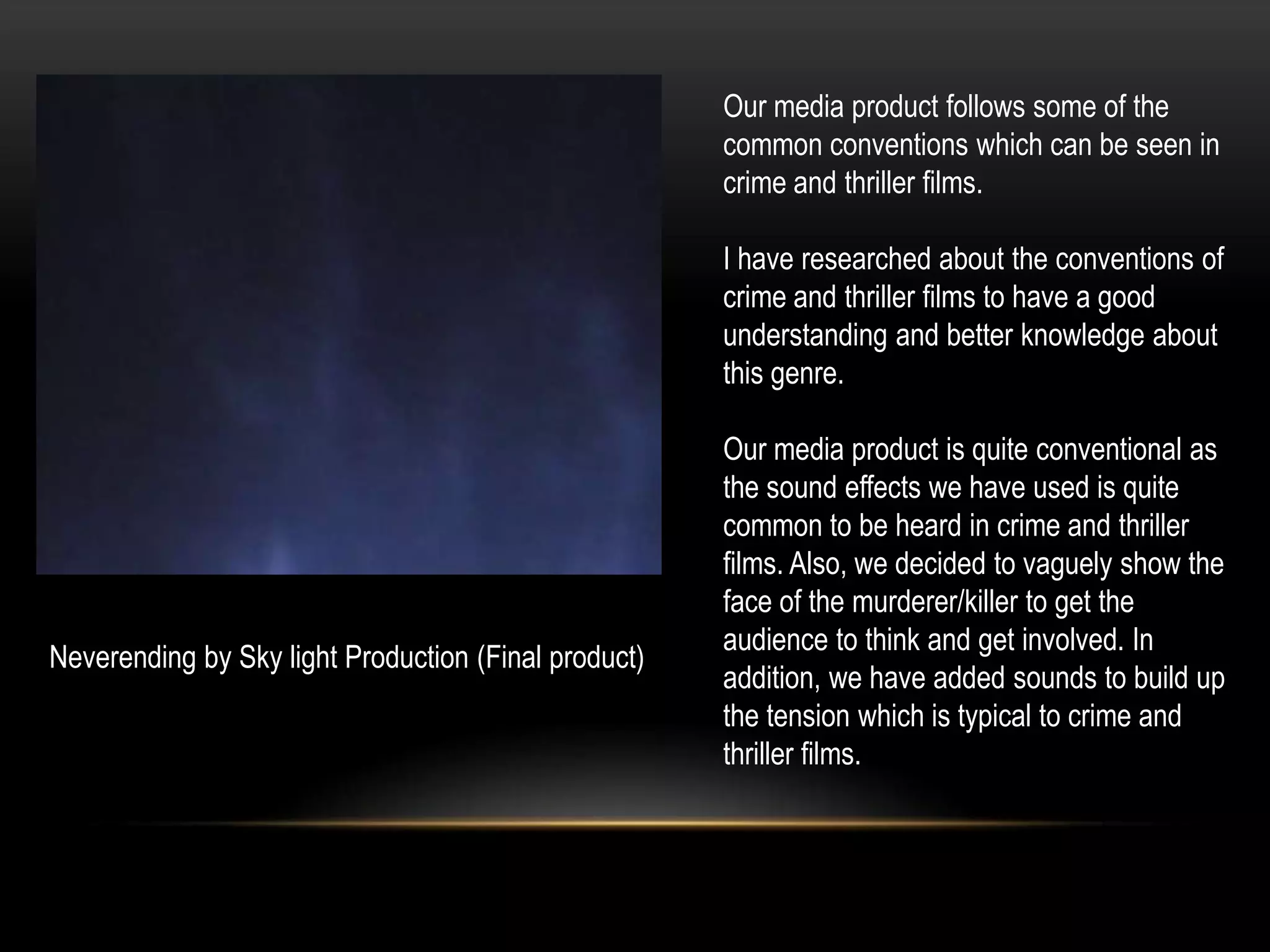 Our media product follows some of the
                                                      common conventions which can be seen in
                                                      crime and thriller films.

                                                      I have researched about the conventions of
                                                      crime and thriller films to have a good
                                                      understanding and better knowledge about
                                                      this genre.

                                                      Our media product is quite conventional as
                                                      the sound effects we have used is quite
                                                      common to be heard in crime and thriller
                                                      films. Also, we decided to vaguely show the
                                                      face of the murderer/killer to get the
                                                      audience to think and get involved. In
Neverending by Sky light Production (Final product)
                                                      addition, we have added sounds to build up
                                                      the tension which is typical to crime and
                                                      thriller films.
 