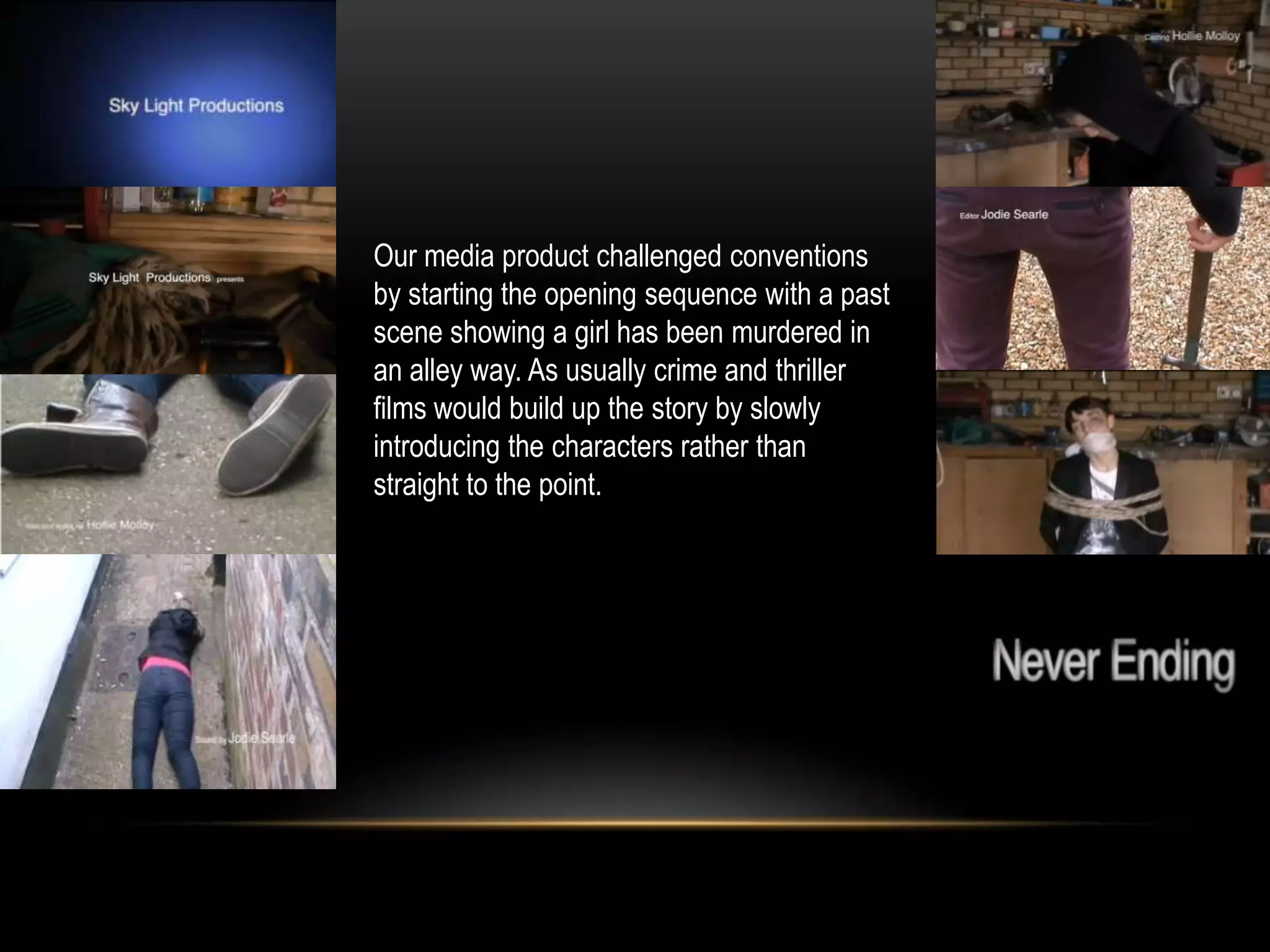 Our media product challenged conventions
by starting the opening sequence with a past
scene showing a girl has been murdered in
an alley way. As usually crime and thriller
films would build up the story by slowly
introducing the characters rather than
straight to the point.
 