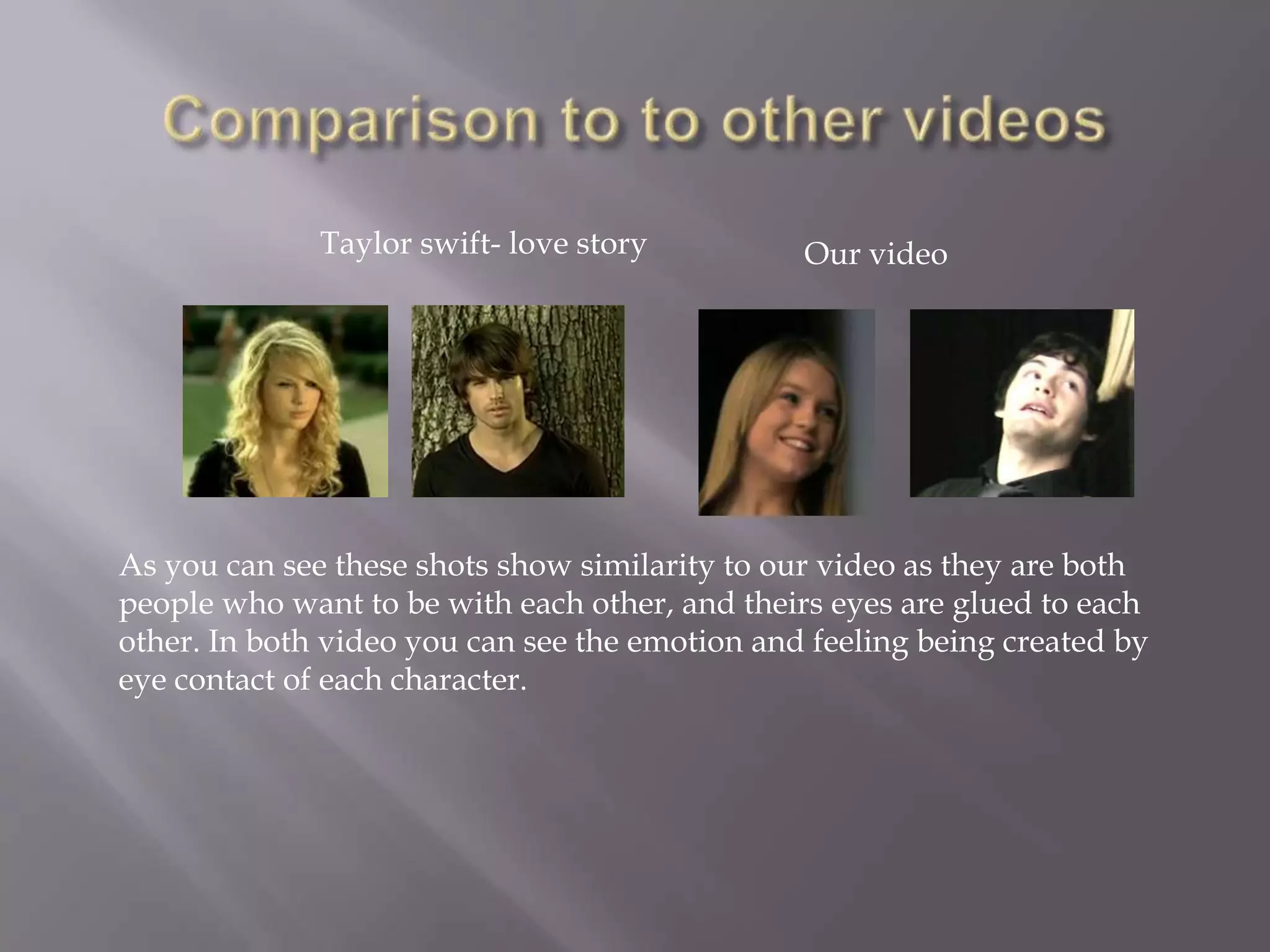 Taylor swift- love story          Our video




As you can see these shots show similarity to our video as they are both
people who want to be with each other, and theirs eyes are glued to each
other. In both video you can see the emotion and feeling being created by
eye contact of each character.
 
