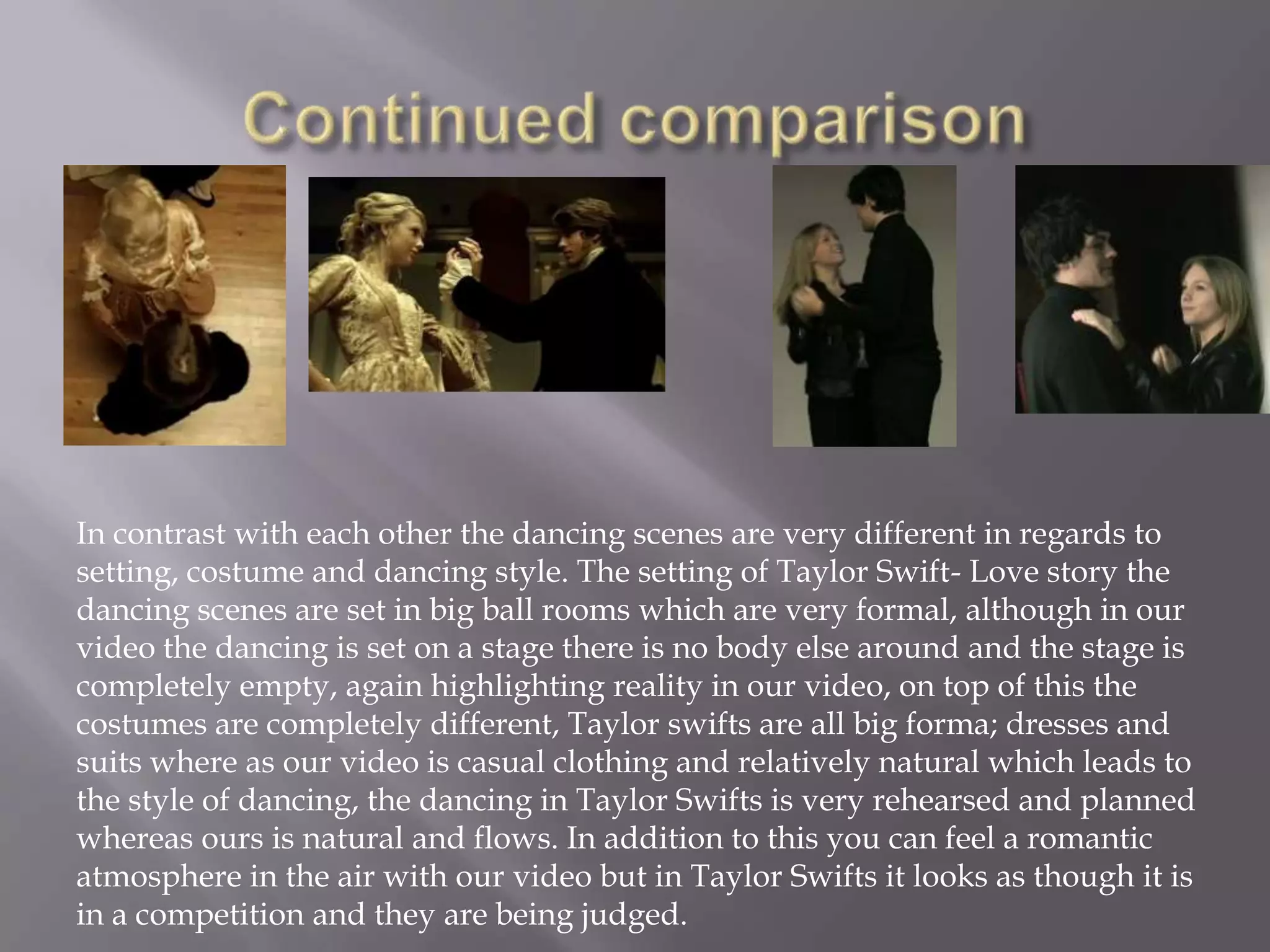 In contrast with each other the dancing scenes are very different in regards to
setting, costume and dancing style. The setting of Taylor Swift- Love story the
dancing scenes are set in big ball rooms which are very formal, although in our
video the dancing is set on a stage there is no body else around and the stage is
completely empty, again highlighting reality in our video, on top of this the
costumes are completely different, Taylor swifts are all big forma; dresses and
suits where as our video is casual clothing and relatively natural which leads to
the style of dancing, the dancing in Taylor Swifts is very rehearsed and planned
whereas ours is natural and flows. In addition to this you can feel a romantic
atmosphere in the air with our video but in Taylor Swifts it looks as though it is
in a competition and they are being judged.
 