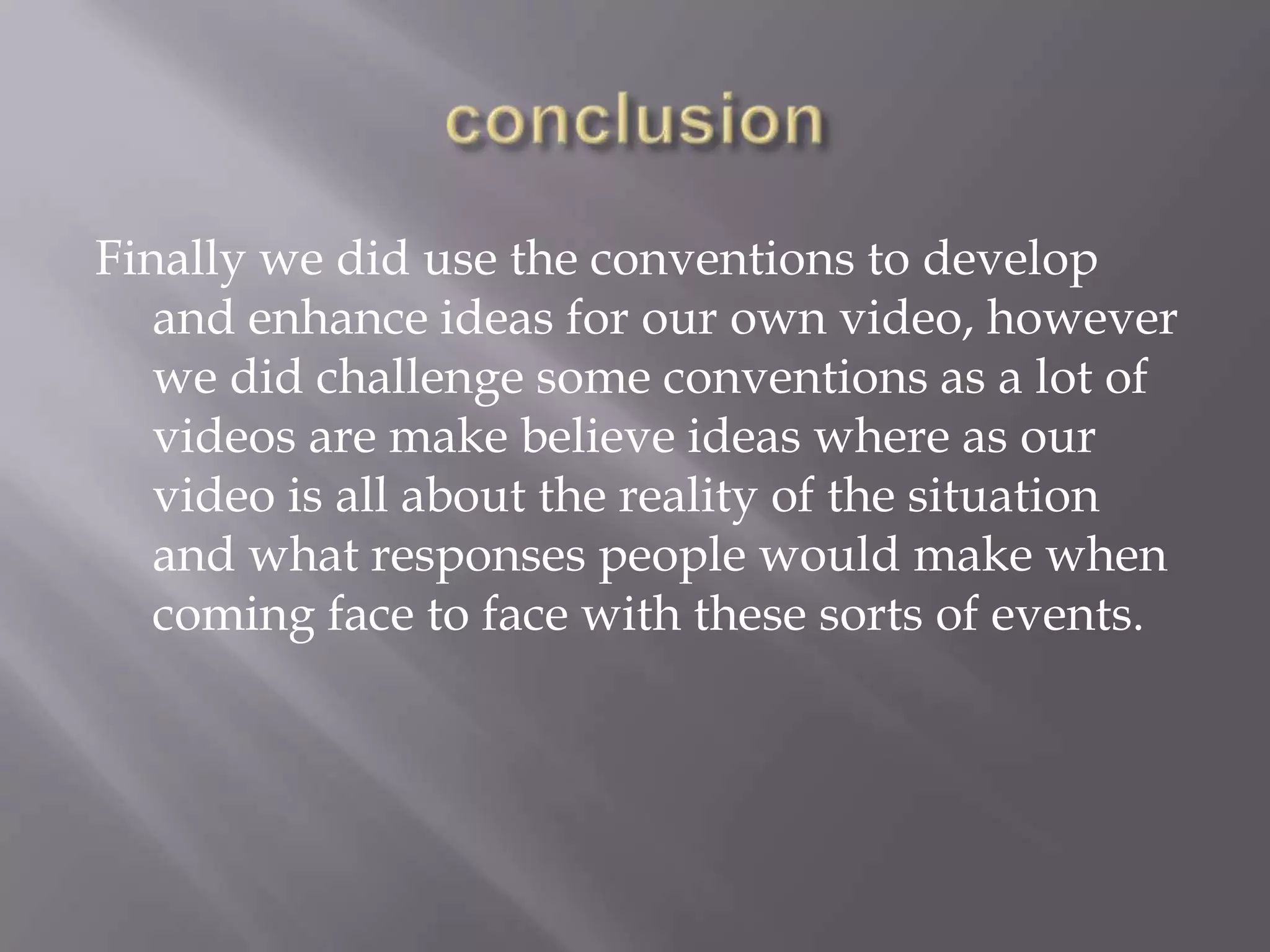 Finally we did use the conventions to develop
   and enhance ideas for our own video, however
   we did challenge some conventions as a lot of
   videos are make believe ideas where as our
   video is all about the reality of the situation
   and what responses people would make when
   coming face to face with these sorts of events.
 