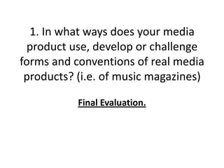 1. In what ways does your media
 product use, develop or challenge
forms and conventions of real media
 products? (i.e. of music magazines)

           Final Evaluation.
 