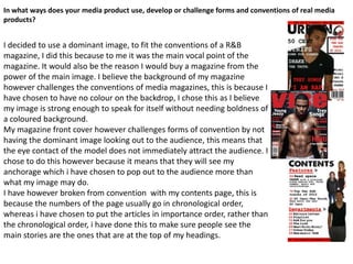 In what ways does your media product use, develop or challenge forms and conventions of real media
products?


I decided to use a dominant image, to fit the conventions of a R&B
magazine, I did this because to me it was the main vocal point of the
magazine. It would also be the reason I would buy a magazine from the
power of the main image. I believe the background of my magazine
however challenges the conventions of media magazines, this is because I
have chosen to have no colour on the backdrop, I chose this as I believe
my image is strong enough to speak for itself without needing boldness of
a coloured background.
My magazine front cover however challenges forms of convention by not
having the dominant image looking out to the audience, this means that
the eye contact of the model does not immediately attract the audience. I
chose to do this however because it means that they will see my
anchorage which i have chosen to pop out to the audience more than
what my image may do.
I have however broken from convention with my contents page, this is
because the numbers of the page usually go in chronological order,
whereas i have chosen to put the articles in importance order, rather than
the chronological order, i have done this to make sure people see the
main stories are the ones that are at the top of my headings.
 