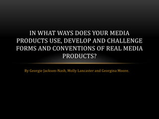 IN WHAT WAYS DOES YOUR MEDIA
PRODUCTS USE, DEVELOP AND CHALLENGE
FORMS AND CONVENTIONS OF REAL MEDIA
             PRODUCTS?

  By Georgie Jackson-Nash, Molly Lancaster and Georgina Moore.
 