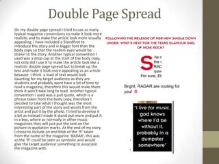 Double Page Spread
On my double page spread I tried to use as many
typical magazine conventions to make it look more
realistic and to make the article look more visually
appealing. I have included a Standfirst to
introduce the story and in bigger font than the
body copy so that the readers eyes would be
drawn to the story. Another typical convention I
used was a drop cap at the start of the body copy,
not only did I use it to make the article look like a
realistic double page spread but to break up the
text and make it look more appealing as an article
because I think a load of text would look
daunting for my target audience as they are
students and probably wont have a lot of time to
read a magazine, therefore this would make them
think it won’t take long to read. Another typical
convention I used was a pull quote, which is a
phrase taken from the body copy, therefore I
decided to take what I thought was the most
interesting part of the story and words from the
artist and put it by the photo. I tried to develop it
a bit as instead I made it stand out more and put it
in a box, where as normally in other music
magazines they will just put the text on the
picture in quotation marks. At the end of my story
I chose to include an end blob of the ‘R’ taken
from the name of the magazine ‘RADAR’, this was
so the ‘R’ could be seen as symbolic and would
give the target audience something to associate
the magazine with.
 