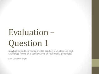 Evaluation –
Question 1
In what ways does you’re media product use, develop and
challenge forms and conventions of real media products?
Sam Gallacher-Bright
 