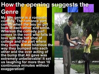 How the opening suggests the
Genre
My film genre is a romantic
comedy. The romance part
comes when the boy an girl
look at each other and smile.
Whereas the comedy part
comes in the nerd who falls in
love with the hot shot of
college and the part where
they bump. It was hilarious the
way they bumped into each
other and the over acting of
the bump that Ali gave was
extremely unbelievable! It set
us laughing for more than 10
continuous minutes without
exaggeration!
 