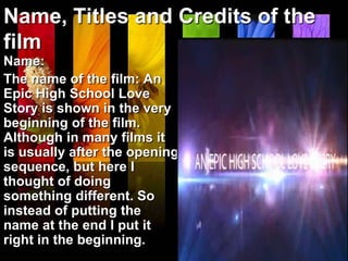 Name, Titles and Credits of the
film
Name:
The name of the film: An
Epic High School Love
Story is shown in the very
beginning of the film.
Although in many films it
is usually after the opening
sequence, but here I
thought of doing
something different. So
instead of putting the
name at the end I put it
right in the beginning.
 