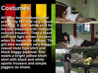 Costumes
All films have costumes and
props, my film had very casual
clothing. A plain white shirt for
the boy sleeping with mustard
colored trousers. Then a black
shirt and light brown trousers
when he heads for college. The
girl also wearing a very baggy
casual male type shirt and
black baggy pajamas. She
wears a bright yellow short
shirt with black and white
sports trousers and simple
joggers as shoes.
 