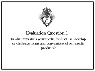 Evaluation Question 1
In what ways does your media product use, develop
 or challenge forms and conventions of real media
                    products?
 