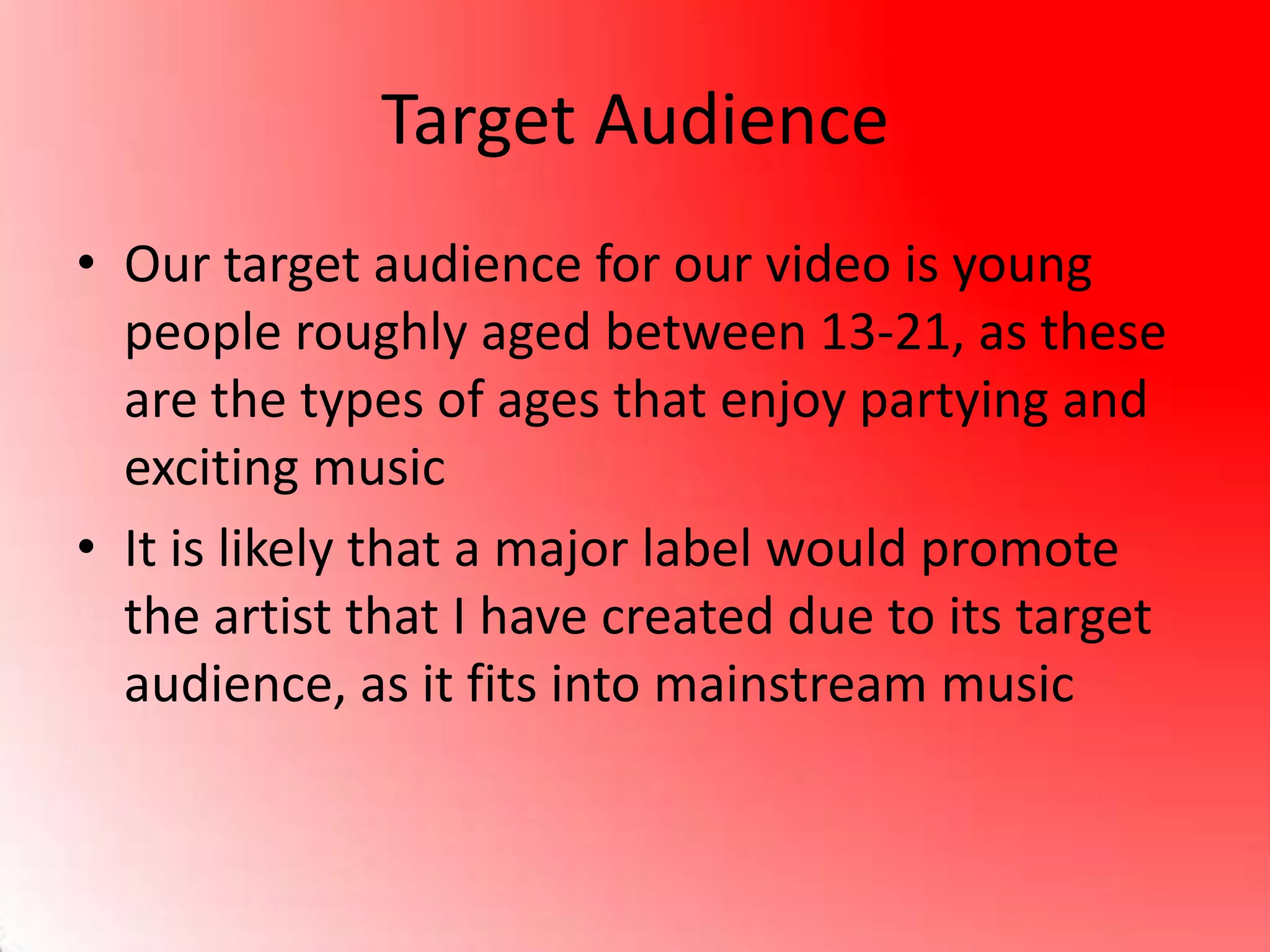 Target Audience
• Our target audience for our video is young
people roughly aged between 13-21, as these
are the types of ages that enjoy partying and
exciting music
• It is likely that a major label would promote
the artist that I have created due to its target
audience, as it fits into mainstream music
 