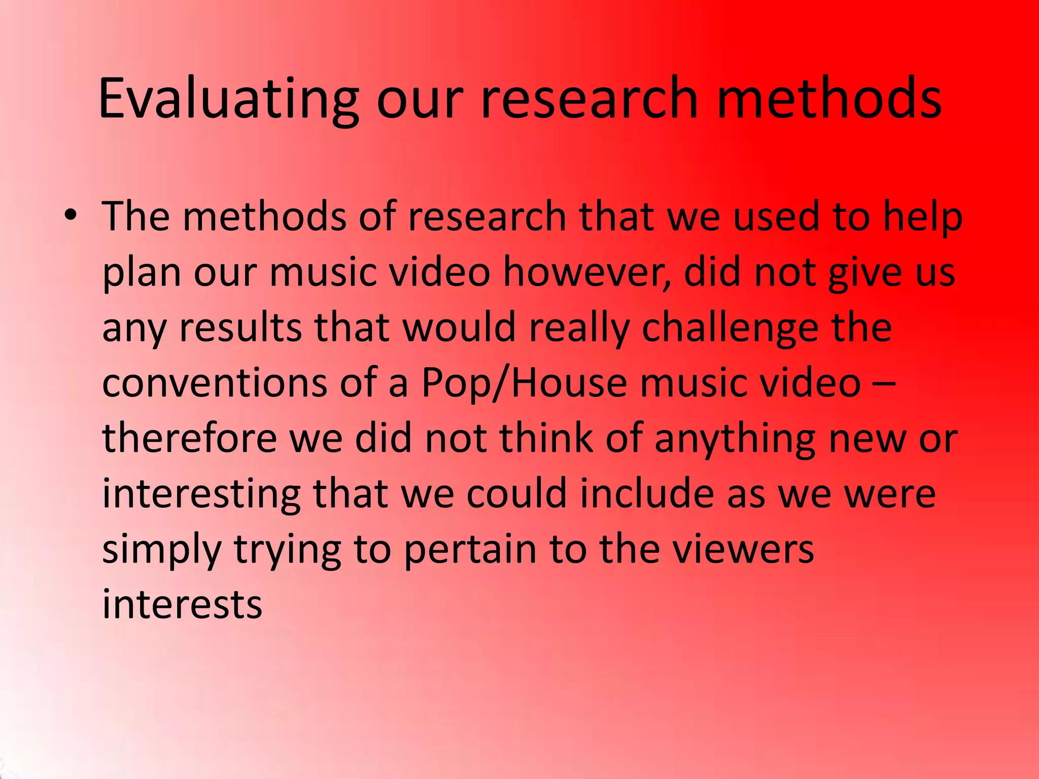 Evaluating our research methods
• The methods of research that we used to help
plan our music video however, did not give us
any results that would really challenge the
conventions of a Pop/House music video –
therefore we did not think of anything new or
interesting that we could include as we were
simply trying to pertain to the viewers
interests
 