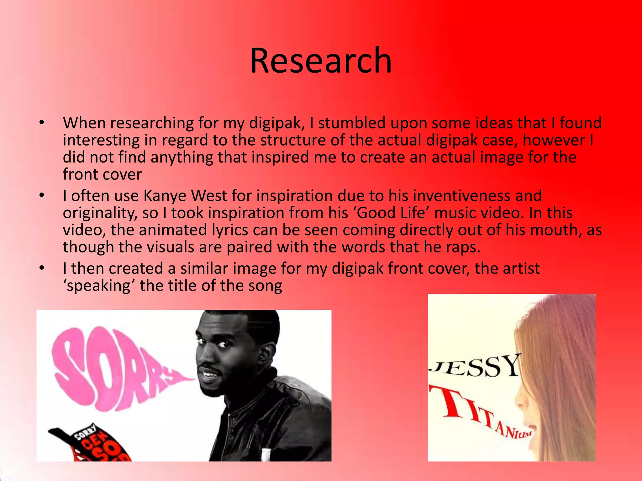 Research
• When researching for my digipak, I stumbled upon some ideas that I found
interesting in regard to the structure of the actual digipak case, however I
did not find anything that inspired me to create an actual image for the
front cover
• I often use Kanye West for inspiration due to his inventiveness and
originality, so I took inspiration from his ‘Good Life’ music video. In this
video, the animated lyrics can be seen coming directly out of his mouth, as
though the visuals are paired with the words that he raps.
• I then created a similar image for my digipak front cover, the artist
‘speaking’ the title of the song
 