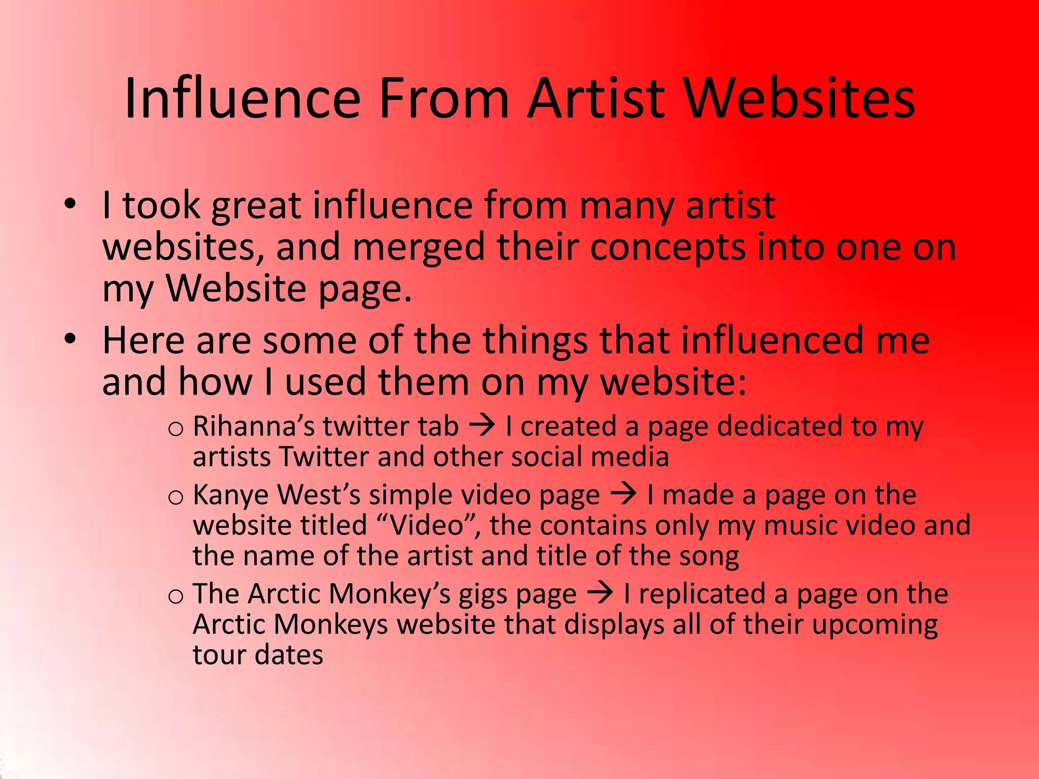 Influence From Artist Websites
• I took great influence from many artist
websites, and merged their concepts into one on
my Website page.
• Here are some of the things that influenced me
and how I used them on my website:
o Rihanna’s twitter tab  I created a page dedicated to my
artists Twitter and other social media
o Kanye West’s simple video page  I made a page on the
website titled “Video”, the contains only my music video and
the name of the artist and title of the song
o The Arctic Monkey’s gigs page  I replicated a page on the
Arctic Monkeys website that displays all of their upcoming
tour dates
 