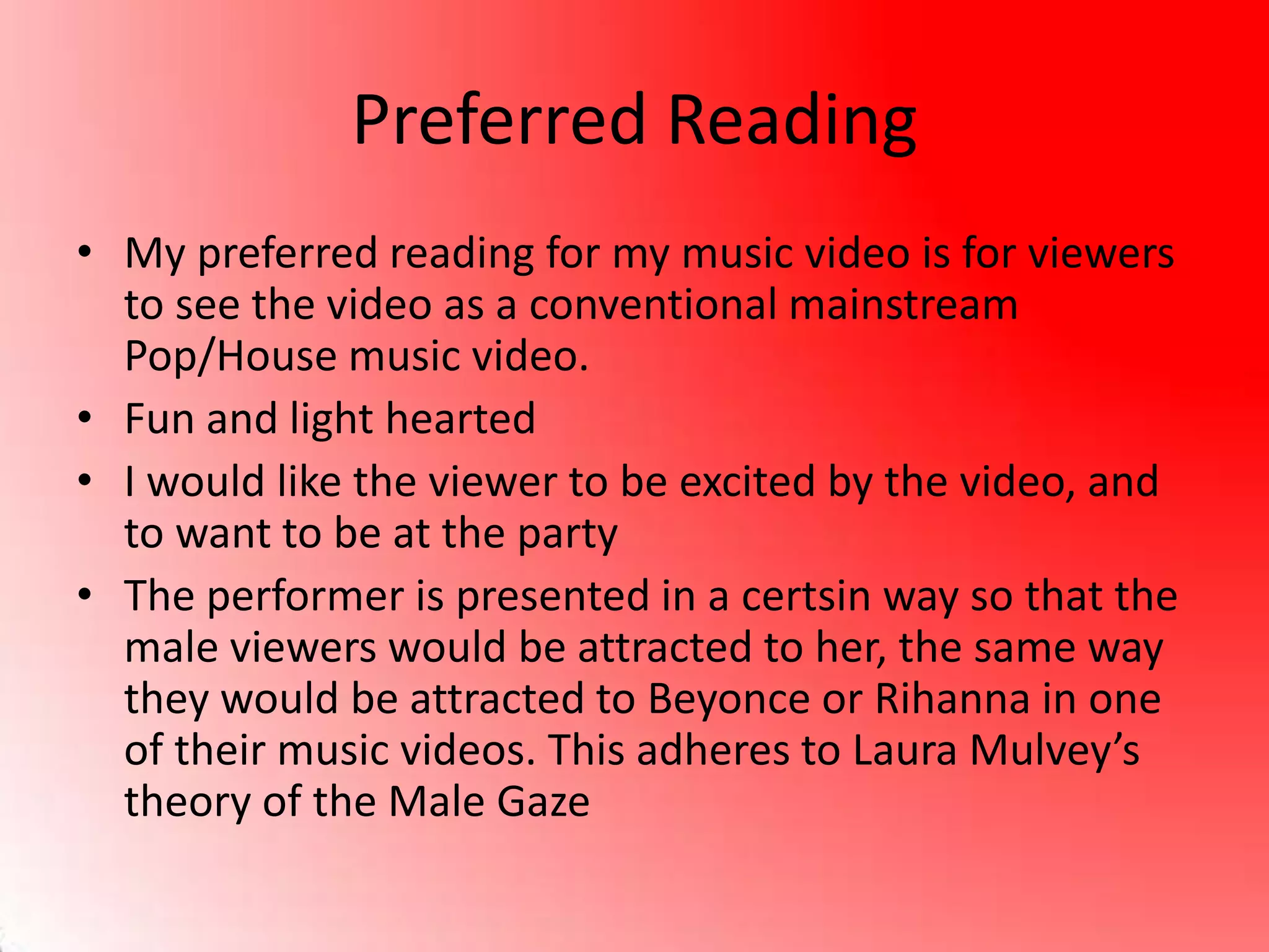 Preferred Reading
• My preferred reading for my music video is for viewers
to see the video as a conventional mainstream
Pop/House music video.
• Fun and light hearted
• I would like the viewer to be excited by the video, and
to want to be at the party
• The performer is presented in a certsin way so that the
male viewers would be attracted to her, the same way
they would be attracted to Beyonce or Rihanna in one
of their music videos. This adheres to Laura Mulvey’s
theory of the Male Gaze
 