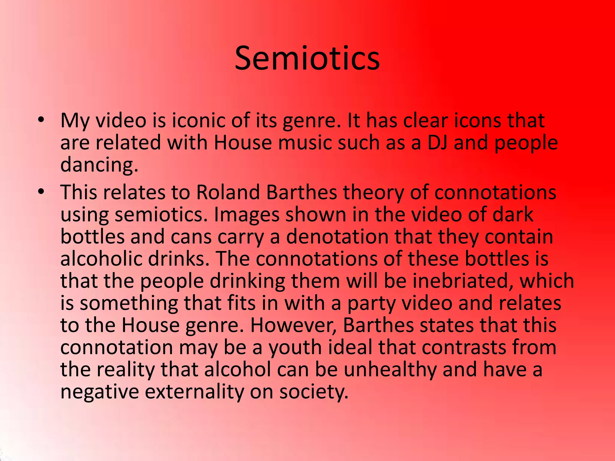 Semiotics
• My video is iconic of its genre. It has clear icons that
are related with House music such as a DJ and people
dancing.
• This relates to Roland Barthes theory of connotations
using semiotics. Images shown in the video of dark
bottles and cans carry a denotation that they contain
alcoholic drinks. The connotations of these bottles is
that the people drinking them will be inebriated, which
is something that fits in with a party video and relates
to the House genre. However, Barthes states that this
connotation may be a youth ideal that contrasts from
the reality that alcohol can be unhealthy and have a
negative externality on society.
 