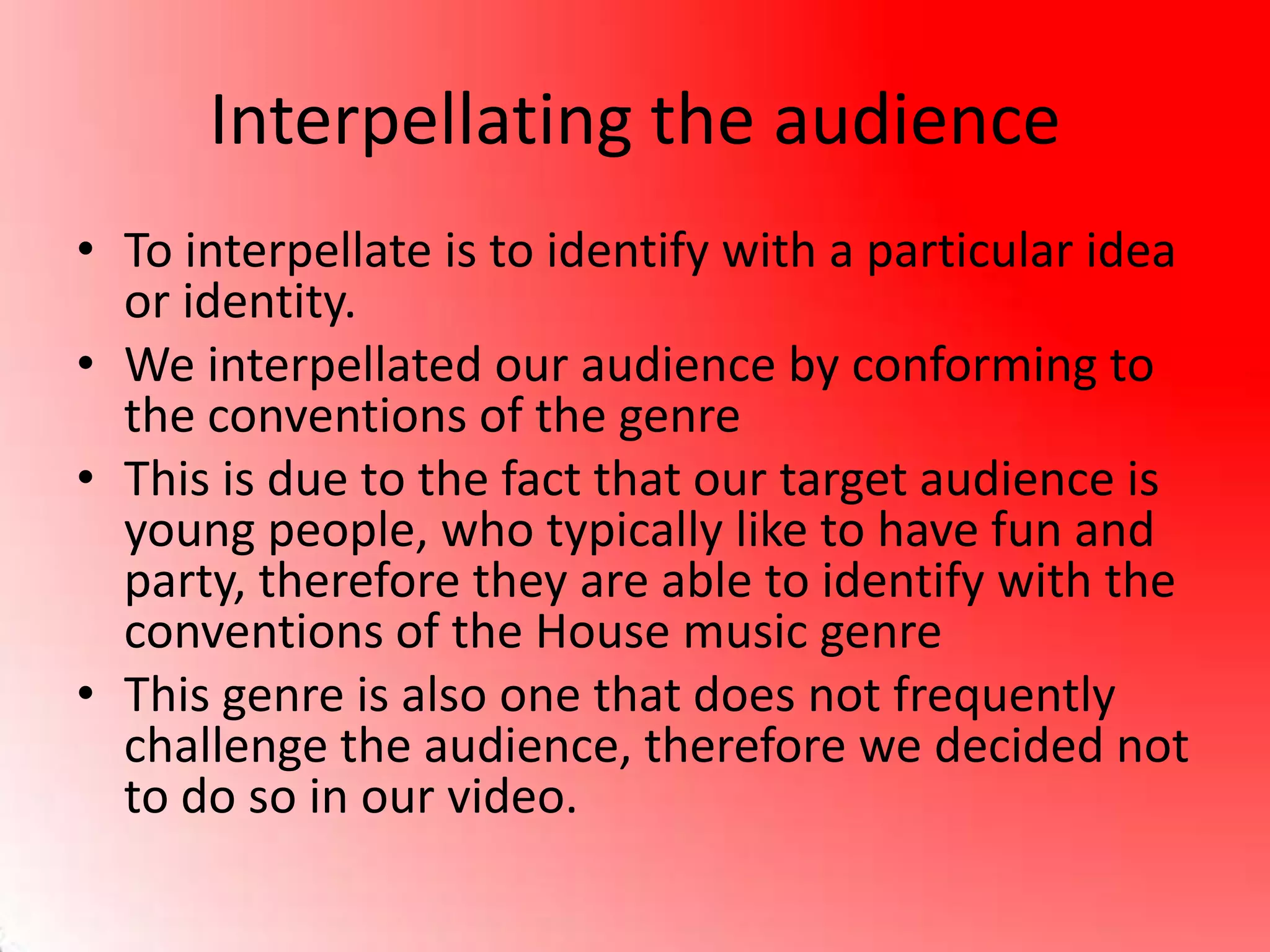 Interpellating the audience
• To interpellate is to identify with a particular idea
or identity.
• We interpellated our audience by conforming to
the conventions of the genre
• This is due to the fact that our target audience is
young people, who typically like to have fun and
party, therefore they are able to identify with the
conventions of the House music genre
• This genre is also one that does not frequently
challenge the audience, therefore we decided not
to do so in our video.
 