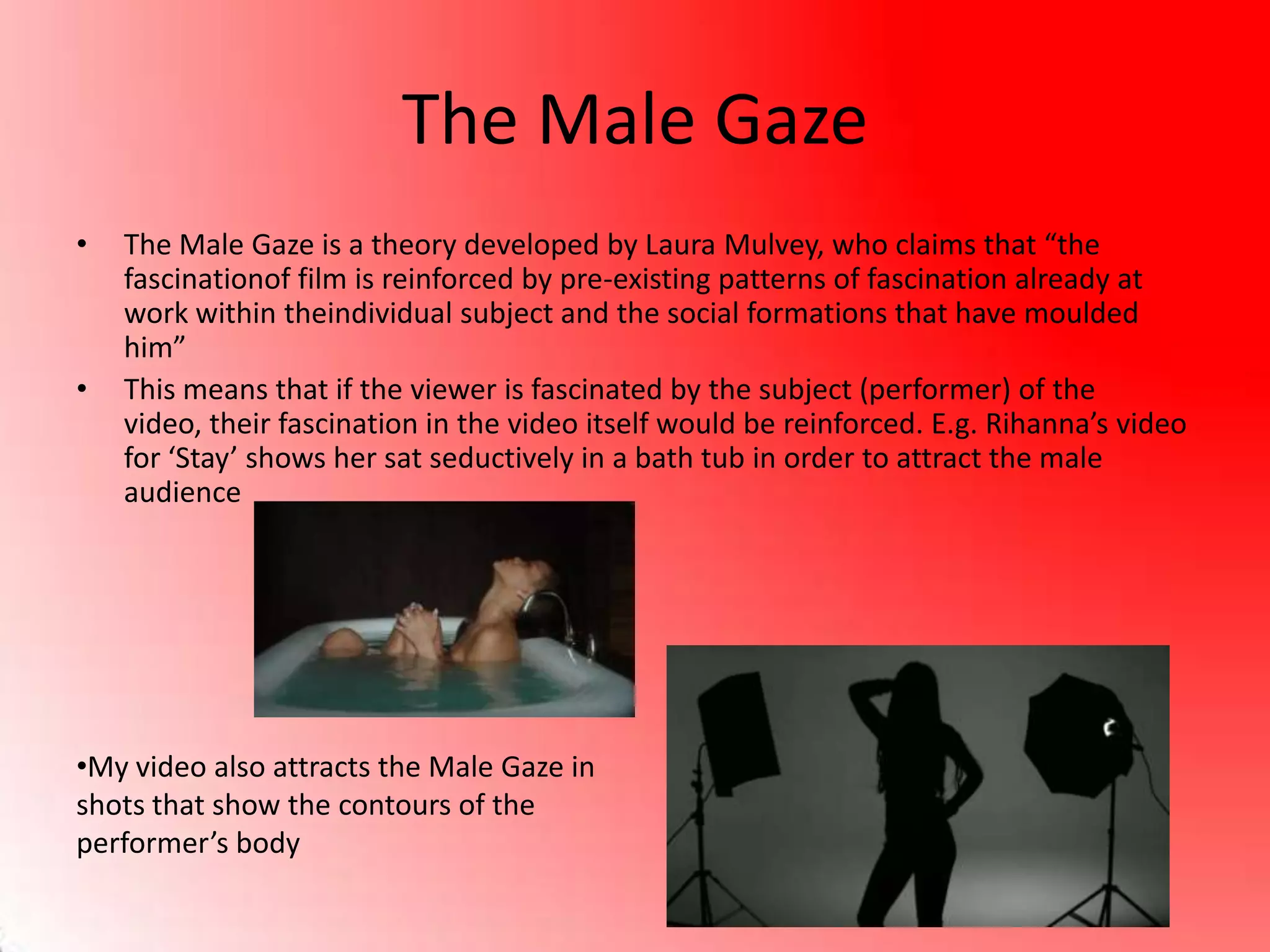 The Male Gaze
• The Male Gaze is a theory developed by Laura Mulvey, who claims that “the
fascinationof film is reinforced by pre-existing patterns of fascination already at
work within theindividual subject and the social formations that have moulded
him”
• This means that if the viewer is fascinated by the subject (performer) of the
video, their fascination in the video itself would be reinforced. E.g. Rihanna’s video
for ‘Stay’ shows her sat seductively in a bath tub in order to attract the male
audience
•My video also attracts the Male Gaze in
shots that show the contours of the
performer’s body
 