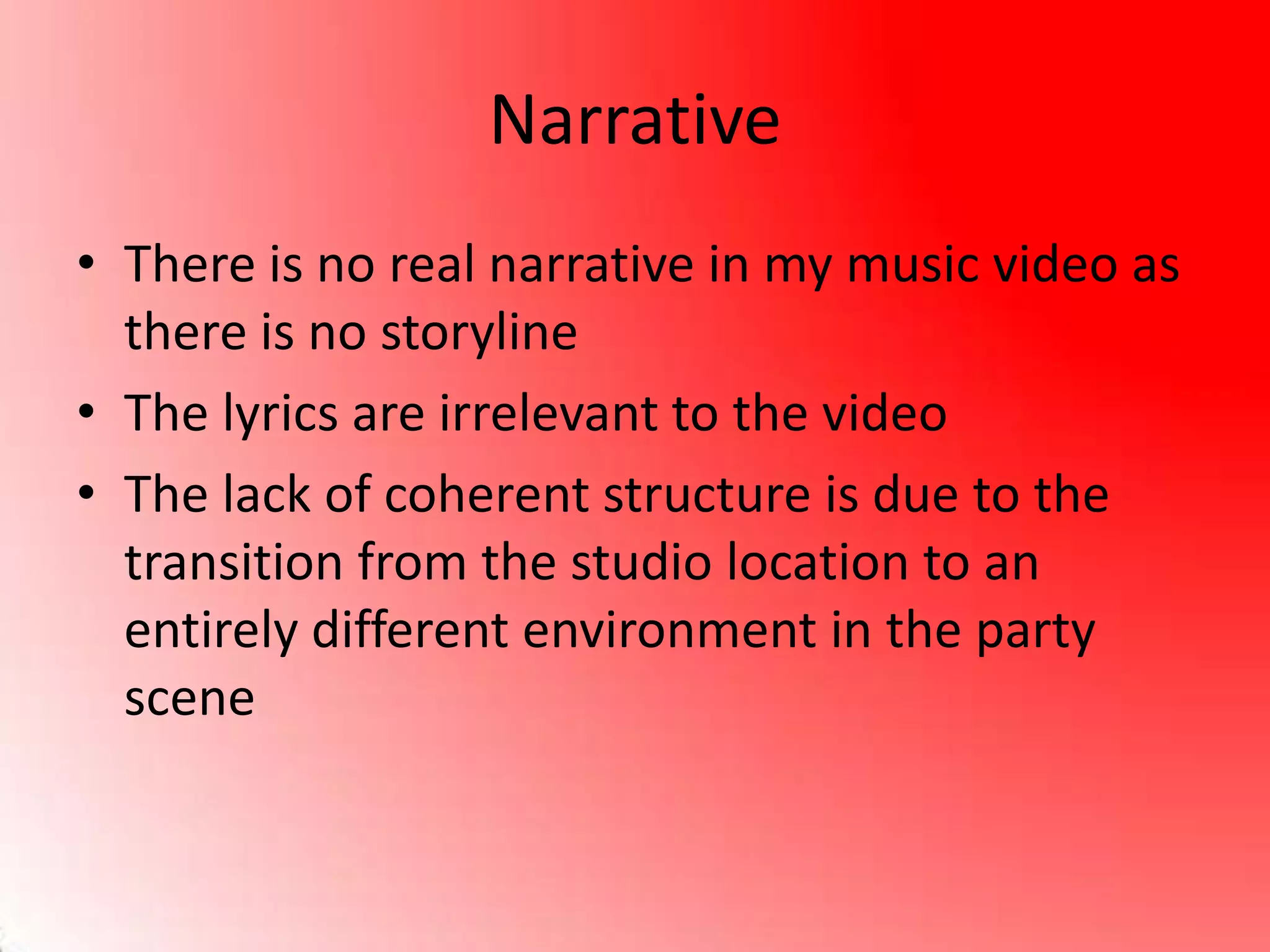 Narrative
• There is no real narrative in my music video as
there is no storyline
• The lyrics are irrelevant to the video
• The lack of coherent structure is due to the
transition from the studio location to an
entirely different environment in the party
scene
 