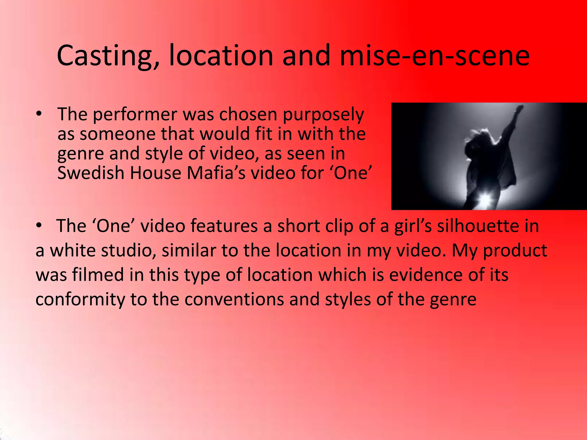 Casting, location and mise-en-scene
• The performer was chosen purposely
as someone that would fit in with the
genre and style of video, as seen in
Swedish House Mafia’s video for ‘One’
• The ‘One’ video features a short clip of a girl’s silhouette in
a white studio, similar to the location in my video. My product
was filmed in this type of location which is evidence of its
conformity to the conventions and styles of the genre
 