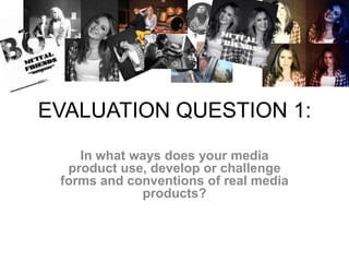 EVALUATION QUESTION 1:
In what ways does your media
product use, develop or challenge
forms and conventions of real media
products?
 