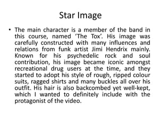 Star Image
• The main character is a member of the band in
this course, named ‘The Tox’. His image was
carefully constructed with many influences and
relations from funk artist Jimi Hendrix mainly.
Known for his psychedelic rock and soul
contribution, his image became iconic amongst
recreational drug users at the time, and they
started to adopt his style of rough, ripped colour
suits, ragged shirts and many buckles all over his
outfit. His hair is also backcombed yet well-kept,
which I wanted to definitely include with the
protagonist of the video.
 