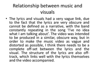Relationship between music and
visuals
• The lyrics and visuals had a very vague link, due
to the fact that the lyrics are very obscure and
cannot be defined as a narrative, with the band
constantly repeating in the song ‘I’ve no idea
what I am talking about’. The video was intended
to be produced in a similar, obscure way, but in
order to make the music video as vague and
distorted as possible, I think there needs to be a
complete off-set between the lyrics and the
visual. The structure of the lyrics are also off-
track, which links well with the lyrics themselves
and the video accompanied.
 