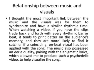 Relationship between music and
visuals
• I thought the most important link between the
music and the visuals was for them to
synchronize and have a similar rhythmic time.
When watching a video, if you have the clips
trade back and forth with every rhythmic bar or
beat, it tends to print better on the audience’s
memory, and they are more likely to find it
catchier if a coinciding, on-beat visual has been
applied with the song. The music also possessed
an eerie quality, pairing with the enigmatic lyrics,
which allowed me to produce such a psychedelic
video, to help visualize the song.
 