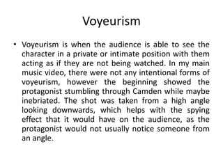 Voyeurism
• Voyeurism is when the audience is able to see the
character in a private or intimate position with them
acting as if they are not being watched. In my main
music video, there were not any intentional forms of
voyeurism, however the beginning showed the
protagonist stumbling through Camden while maybe
inebriated. The shot was taken from a high angle
looking downwards, which helps with the spying
effect that it would have on the audience, as the
protagonist would not usually notice someone from
an angle.
 