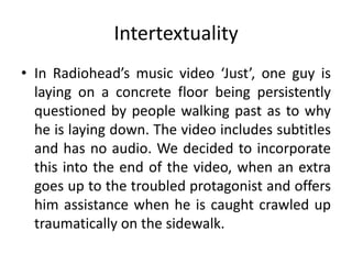 Intertextuality
• In Radiohead’s music video ‘Just’, one guy is
laying on a concrete floor being persistently
questioned by people walking past as to why
he is laying down. The video includes subtitles
and has no audio. We decided to incorporate
this into the end of the video, when an extra
goes up to the troubled protagonist and offers
him assistance when he is caught crawled up
traumatically on the sidewalk.
 
