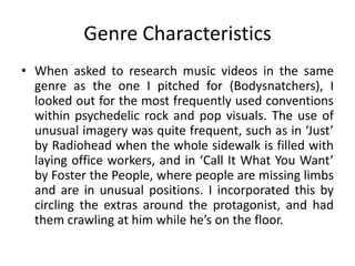 Genre Characteristics
• When asked to research music videos in the same
genre as the one I pitched for (Bodysnatchers), I
looked out for the most frequently used conventions
within psychedelic rock and pop visuals. The use of
unusual imagery was quite frequent, such as in ‘Just’
by Radiohead when the whole sidewalk is filled with
laying office workers, and in ‘Call It What You Want’
by Foster the People, where people are missing limbs
and are in unusual positions. I incorporated this by
circling the extras around the protagonist, and had
them crawling at him while he’s on the floor.
 
