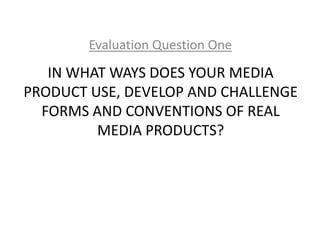 IN WHAT WAYS DOES YOUR MEDIA
PRODUCT USE, DEVELOP AND CHALLENGE
FORMS AND CONVENTIONS OF REAL
MEDIA PRODUCTS?
Evaluation Question One
 