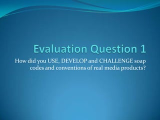 How did you USE, DEVELOP and CHALLENGE soap
codes and conventions of real media products?
 