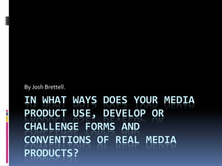 IN WHAT WAYS DOES YOUR MEDIA
PRODUCT USE, DEVELOP OR
CHALLENGE FORMS AND
CONVENTIONS OF REAL MEDIA
PRODUCTS?
By Josh Brettell.
 