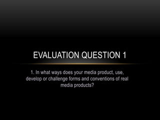 1. In what ways does your media product, use,
develop or challenge forms and conventions of real
media products?
EVALUATION QUESTION 1
 