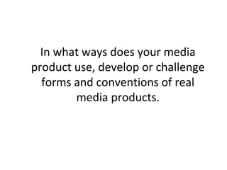 In what ways does your media
product use, develop or challenge
forms and conventions of real
media products.
 