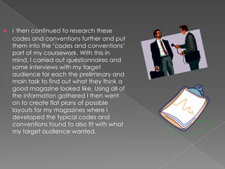 

I then continued to research these

codes and conventions further and put
them into the ‘codes and conventions’
part of my coursework. With this in
mind, I carried out questionnaires and
some interviews with my target
audience for each the preliminary and
main task to find out what they think a
good magazine looked like. Using all of
the information gathered I then went
on to create flat plans of possible
layouts for my magazines where I
developed the typical codes and
conventions found to also fit with what
my target audience wanted.

 