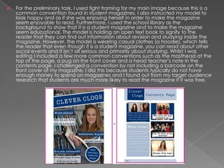 

For the preliminary task, I used tight framing for my main image because this is a
common convention found in student magazines. I also instructed my model to
look happy and as if she was enjoying herself in order to make the magazine
seem enjoyable to read. Furthermore, I used the school library as the
background to show that it is a student magazine and to make the magazine
seem educational. The model is holding an open text book to signify to the
reader that they can find out information about revision and studying inside the
magazine. However, the model is wearing casual clothes (a hoodie), which tells
the reader that even though it is a student magazine, you can read about other
social events and it isn’t all serious and primarily about studying. Whilst I was
editing I included a few more common conventions such as the masthead at the
top of the page, a pug on the front cover and a head teacher’s note in the
contents page. I challenged a convention by not including a barcode on the
front cover of my magazine. I did this because students typically do not have
enough money to spend on magazines and I found out from my target audience
research that students are much more likely to read the magazine if it was free.

 