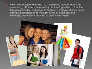 

Whilst producing and editing my magazines I thought about the
uses and gratifications theory as by conforming to the typical Teen
Pop genre/Student magazine throughout using typical codes and
conventions it appeals to the right genre of audience and
therefore, they will use the mag to gratify their needs.

 