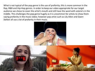 What is not typical of the pop genre is the use of profanity; this is more common in the
Rap, R&B and Hip-Hop genres. In order to keep our video appropriate for our target
audience we chose to cover the artist’s mouth and still have the word with asterix’s in the
middle. This challenges the pop genre hugely as it is uncommon for artists to show them
saying profanity in the music video; however pop artist such as Lily Allen and Gwen
Stefani all use a lot of profanity in their music.

 